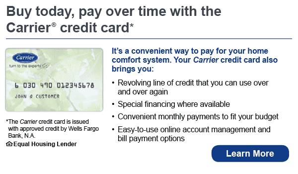 Buy today, pay over time with the Carrier credit card. It's a convenient way to pay for your home comfort system. Your Carrier credir card also brings you revolving line of credit that you can use over and over again, special financing where available, convenient monthly payments to fit your budget, easy to use online account management and bill payment options. The Carrier credit card is issued with approved credit by Wells Fargo Bank, N.A. Equal Housing Lender. Learn more.